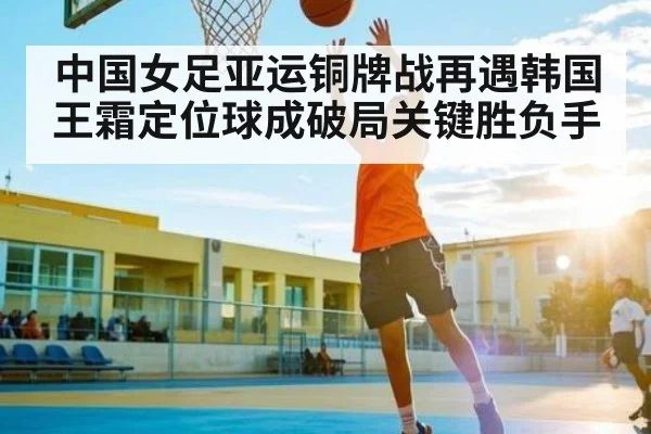 中国女足亚运铜牌战再遇韩国王霜定位球成破局关键胜负手